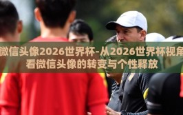 微信头像2026世界杯-从2026世界杯视角看微信头像的转变与个性释放