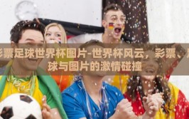 彩票足球世界杯图片-世界杯风云，彩票、足球与图片的激情碰撞