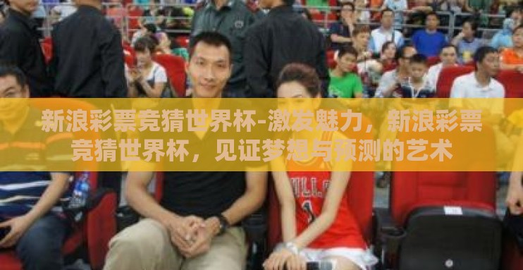 新浪彩票竞猜世界杯-激发魅力,新浪彩票竞猜世界杯,见证梦想与预测的艺术 新浪彩票竞猜世界杯-激发魅力,新浪彩票竞猜世界杯,见证梦想与预测的艺术