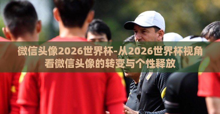微信头像2026世界杯-从2026世界杯视角看微信头像的转变与个性释放 微信头像2026世界杯-从2026世界杯视角看微信头像的转变与个性释放