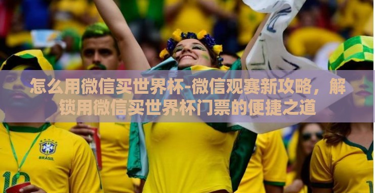 怎么用微信买世界杯-微信观赛新攻略,解锁用微信买世界杯门票的便捷之道 怎么用微信买世界杯-微信观赛新攻略,解锁用微信买世界杯门票的便捷之道