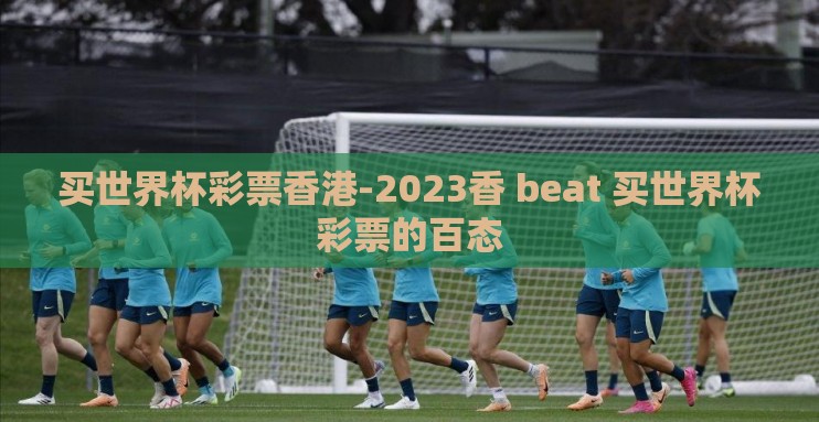 买世界杯彩票香港-2023香 beat 买世界杯彩票的百态 买世界杯彩票香港-2023香 beat 买世界杯彩票的百态