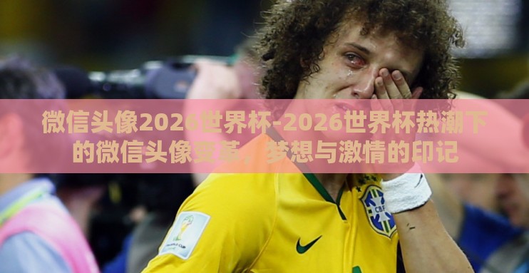 微信头像2026世界杯-2026世界杯热潮下的微信头像变革，梦想与激情的印记